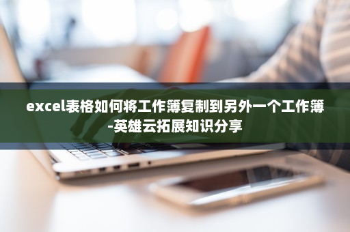 excel表格如何将工作簿复制到另外一个工作簿-英雄云拓展知识分享
