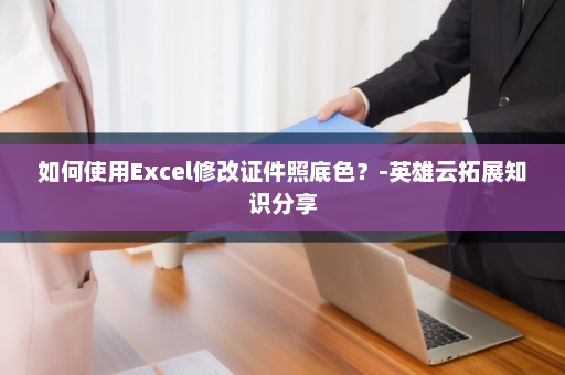 如何使用Excel修改证件照底色？-英雄云拓展知识分享