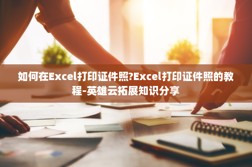 如何在Excel打印证件照?Excel打印证件照的教程-英雄云拓展知识分享