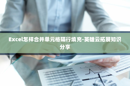 Excel怎样合并单元格隔行填充-英雄云拓展知识分享
