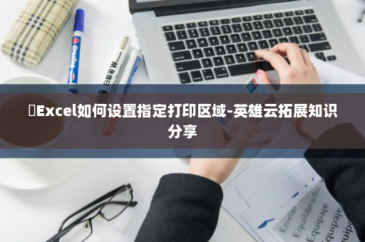 ​Excel如何设置指定打印区域-英雄云拓展知识分享
