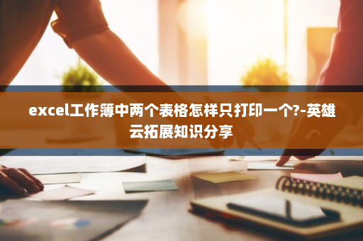 excel工作簿中两个表格怎样只打印一个?-英雄云拓展知识分享