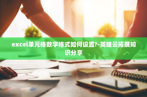 excel单元格数字格式如何设置?-英雄云拓展知识分享