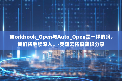 Workbook_Open与Auto_Open是一样的吗，我们将继续深入。-英雄云拓展知识分享