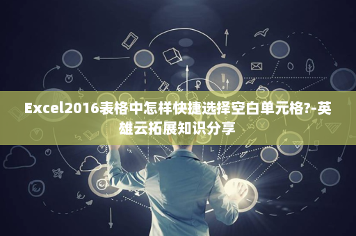 Excel2016表格中怎样快捷选择空白单元格?-英雄云拓展知识分享