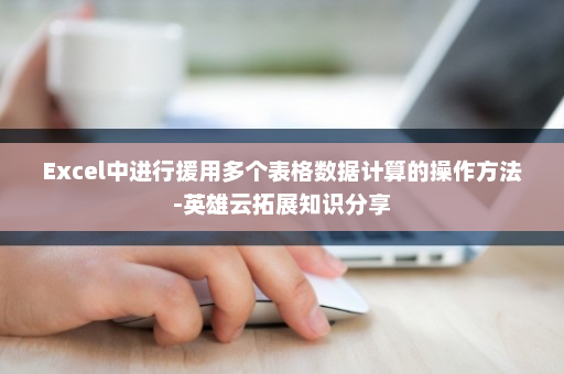Excel中进行援用多个表格数据计算的操作方法-英雄云拓展知识分享