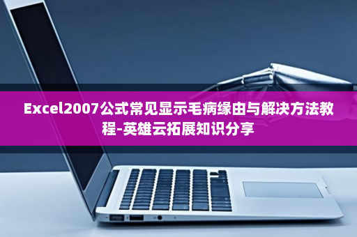 Excel2007公式常见显示毛病缘由与解决方法教程-英雄云拓展知识分享