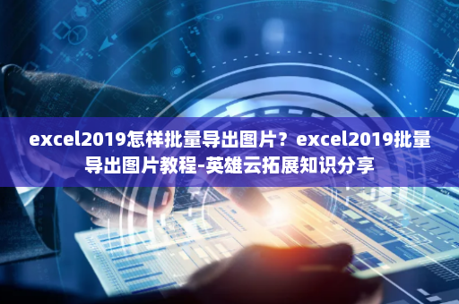 excel2019怎样批量导出图片？excel2019批量导出图片教程-英雄云拓展知识分享