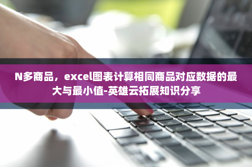 N多商品，excel图表计算相同商品对应数据的最大与最小值-英雄云拓展知识分享