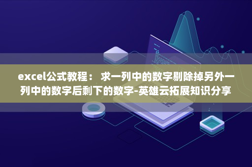excel公式教程： 求一列中的数字剔除掉另外一列中的数字后剩下的数字-英雄云拓展知识分享
