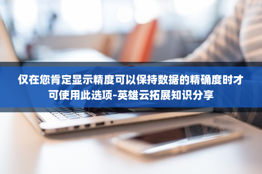 仅在您肯定显示精度可以保持数据的精确度时才可使用此选项-英雄云拓展知识分享