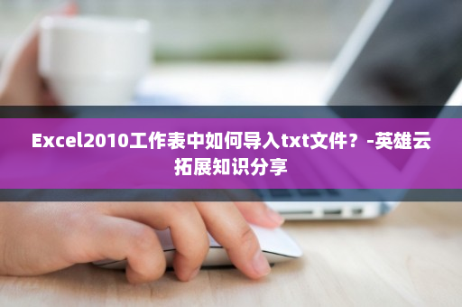 Excel2010工作表中如何导入txt文件？-英雄云拓展知识分享