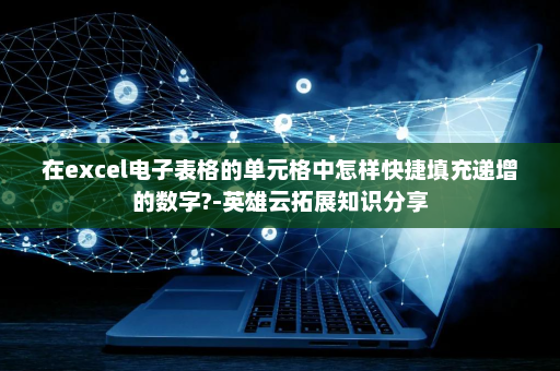 在excel电子表格的单元格中怎样快捷填充递增的数字?-英雄云拓展知识分享