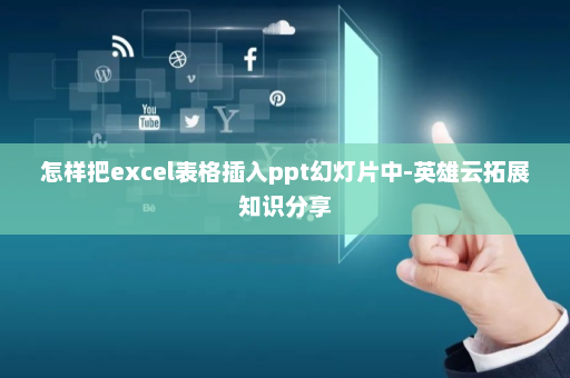 怎样把excel表格插入ppt幻灯片中-英雄云拓展知识分享