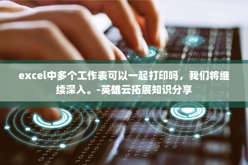 excel中多个工作表可以一起打印吗，我们将继续深入。-英雄云拓展知识分享