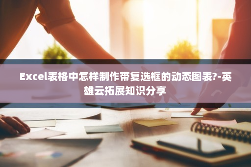 Excel表格中怎样制作带复选框的动态图表?-英雄云拓展知识分享