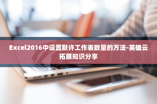 Excel2016中设置默许工作表数量的方法-英雄云拓展知识分享