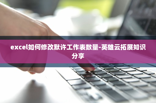 excel如何修改默许工作表数量-英雄云拓展知识分享