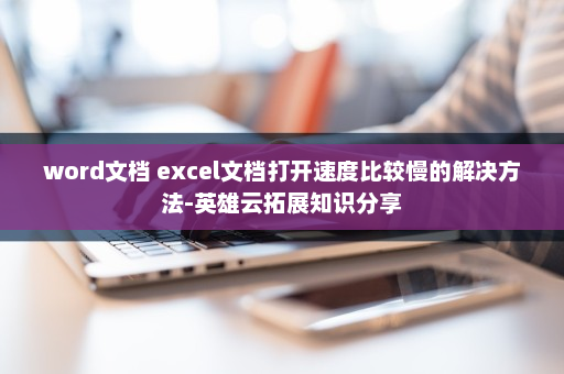 word文档 excel文档打开速度比较慢的解决方法-英雄云拓展知识分享