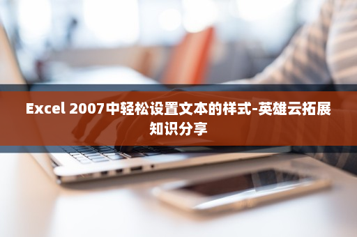 Excel 2007中轻松设置文本的样式-英雄云拓展知识分享