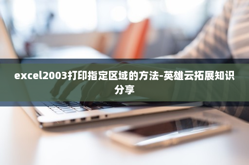 excel2003打印指定区域的方法-英雄云拓展知识分享