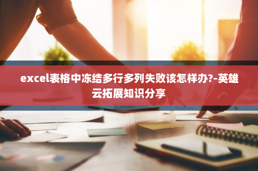 excel表格中冻结多行多列失败该怎样办?-英雄云拓展知识分享