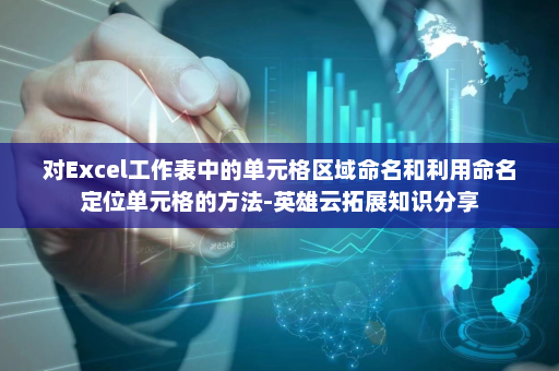 对Excel工作表中的单元格区域命名和利用命名定位单元格的方法-英雄云拓展知识分享