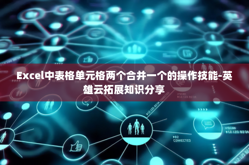 Excel中表格单元格两个合并一个的操作技能-英雄云拓展知识分享