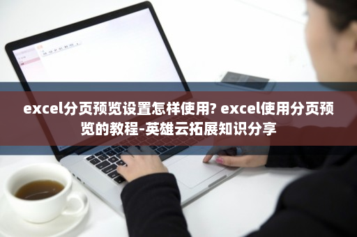 excel分页预览设置怎样使用? excel使用分页预览的教程-英雄云拓展知识分享