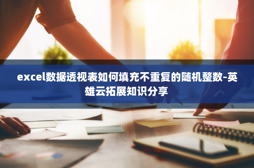 excel数据透视表如何填充不重复的随机整数-英雄云拓展知识分享