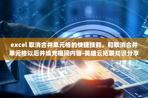 excel 取消合并单元格的快捷技能，和取消合并单元格以后并填充相同内容-英雄云拓展知识分享