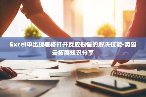 Excel中出现表格打开反应很慢的解决技能-英雄云拓展知识分享