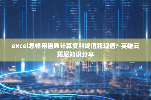 excel怎样用函数计算复利终值和现值?-英雄云拓展知识分享