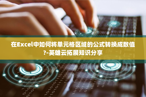 在Excel中如何将单元格区域的公式转换成数值?-英雄云拓展知识分享