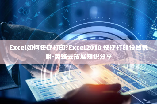 Excel如何快捷打印?Excel2010 快捷打印设置说明-英雄云拓展知识分享