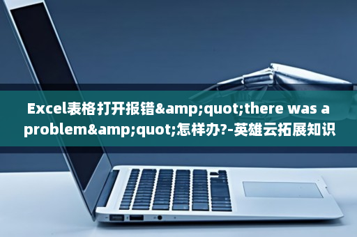 Excel表格打开报错&quot;there was a problem&quot;怎样办?-英雄云拓展知识分享