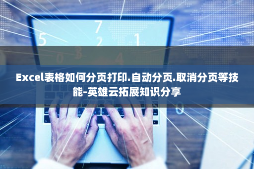 Excel表格如何分页打印.自动分页.取消分页等技能-英雄云拓展知识分享