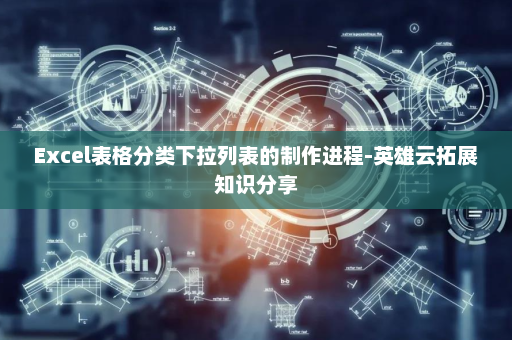 Excel表格分类下拉列表的制作进程-英雄云拓展知识分享