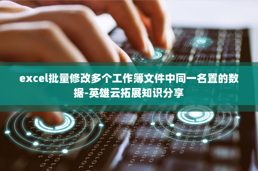 excel批量修改多个工作簿文件中同一名置的数据-英雄云拓展知识分享