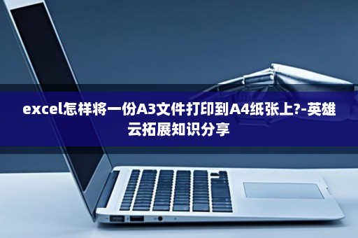 excel怎样将一份A3文件打印到A4纸张上?-英雄云拓展知识分享