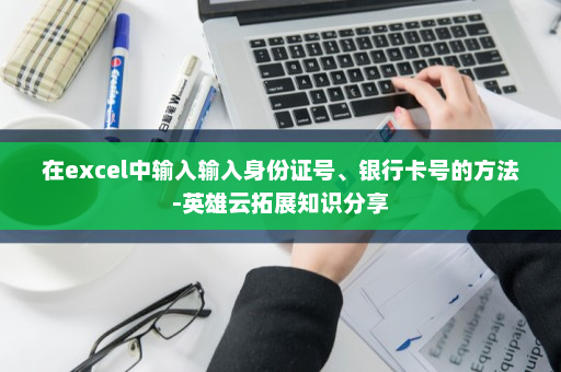 在excel中输入输入身份证号、银行卡号的方法-英雄云拓展知识分享