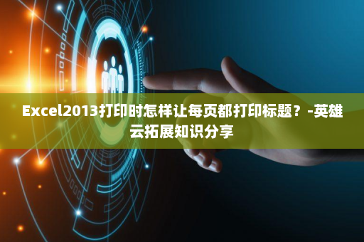 Excel2013打印时怎样让每页都打印标题？-英雄云拓展知识分享
