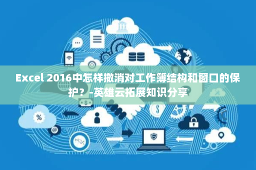 Excel 2016中怎样撤消对工作簿结构和窗口的保护？-英雄云拓展知识分享