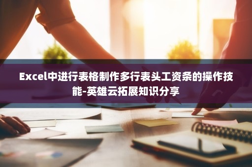 Excel中进行表格制作多行表头工资条的操作技能-英雄云拓展知识分享