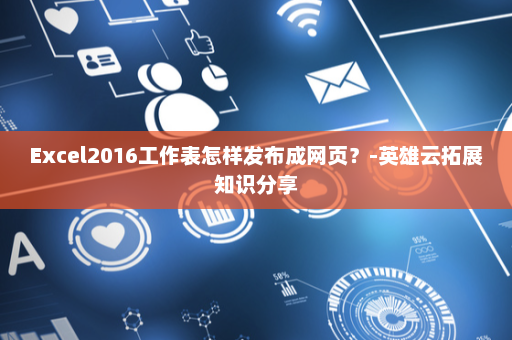 Excel2016工作表怎样发布成网页？-英雄云拓展知识分享