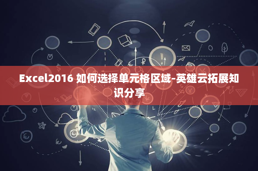 Excel2016 如何选择单元格区域-英雄云拓展知识分享