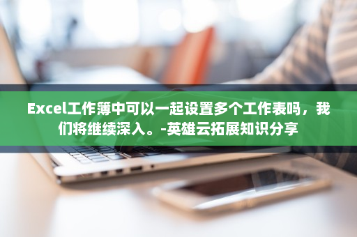 Excel工作簿中可以一起设置多个工作表吗，我们将继续深入。-英雄云拓展知识分享