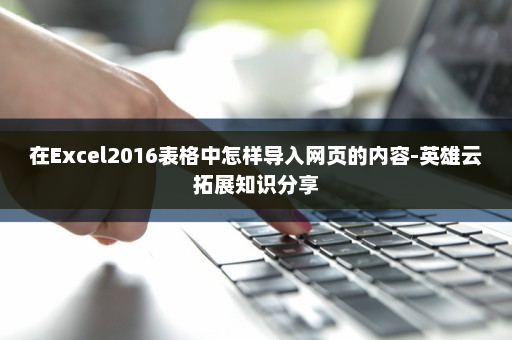 在Excel2016表格中怎样导入网页的内容-英雄云拓展知识分享
