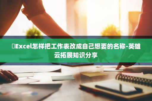 ​Excel怎样把工作表改成自己想要的名称-英雄云拓展知识分享