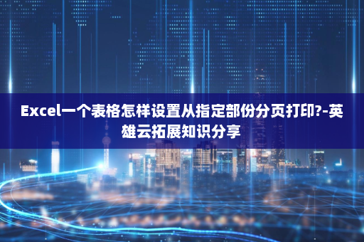 Excel一个表格怎样设置从指定部份分页打印?-英雄云拓展知识分享
